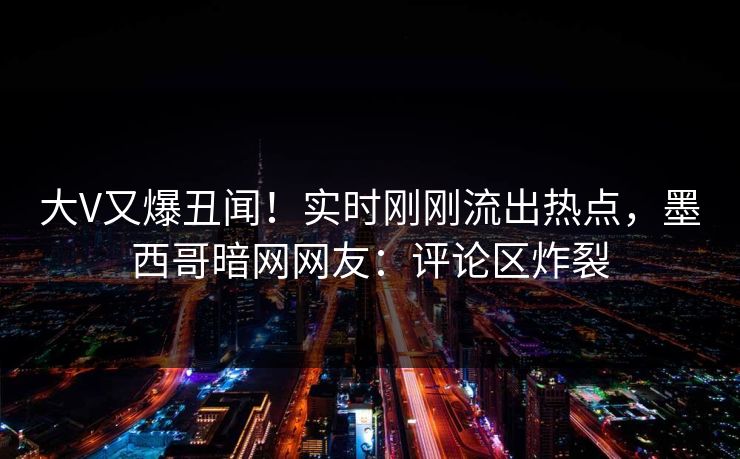 大V又爆丑闻！实时刚刚流出热点，墨西哥暗网网友：评论区炸裂