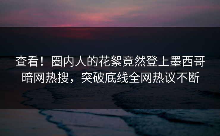 查看！圈内人的花絮竟然登上墨西哥暗网热搜，突破底线全网热议不断