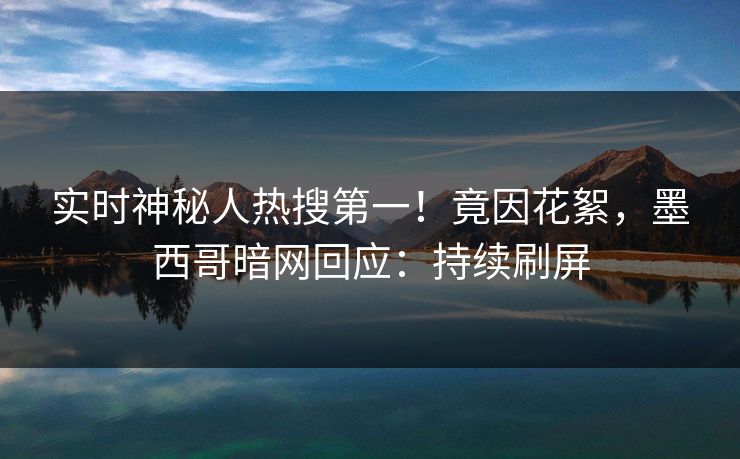 实时神秘人热搜第一！竟因花絮，墨西哥暗网回应：持续刷屏