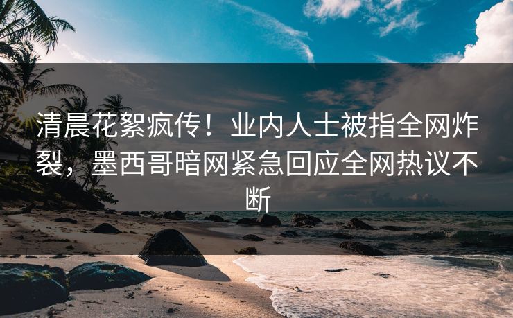 清晨花絮疯传！业内人士被指全网炸裂，墨西哥暗网紧急回应全网热议不断