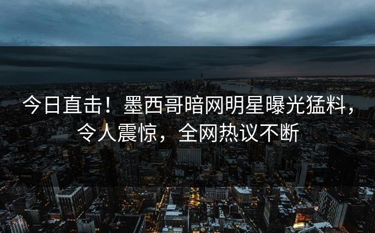 今日直击！墨西哥暗网明星曝光猛料，令人震惊，全网热议不断