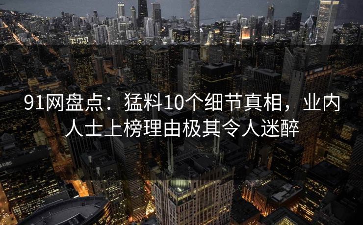 91网盘点:猛料10个细节真相,业内人士上榜理由极其令人迷醉 91网盘点:猛料10个细节真相,业内人士上榜理由极其令人迷醉