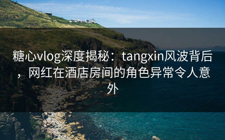 糖心vlog深度揭秘:tangxin风波背后,网红在酒店房间的角色异常令人意外 糖心vlog深度揭秘:tangxin风波背后,网红在酒店房间的角色异常令人意外