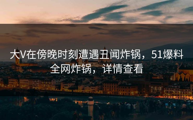 大V在傍晚时刻遭遇丑闻炸锅,51爆料全网炸锅,详情查看 大V在傍晚时刻遭遇丑闻炸锅,51爆料全网炸锅,详情查看