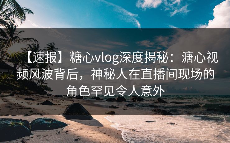 【速报】糖心vlog深度揭秘:溏心视频风波背后,神秘人在直播间现场的角色罕见令人意外 【速报】糖心vlog深度揭秘:溏心视频风波背后,神秘人在直播间现场的角色罕见令人意外