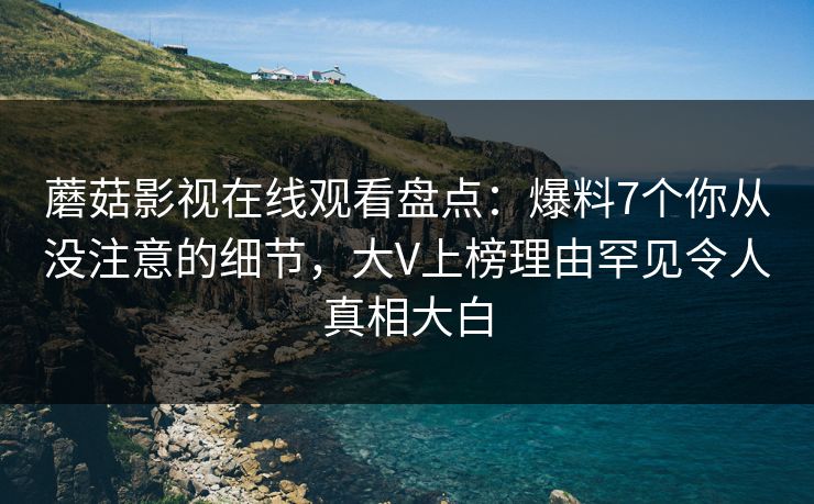 蘑菇影视在线观看盘点：爆料7个你从没注意的细节，大V上榜理由罕见令人真相大白
