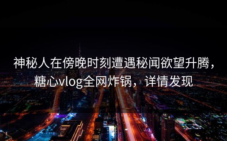 神秘人在傍晚时刻遭遇秘闻欲望升腾，糖心vlog全网炸锅，详情发现