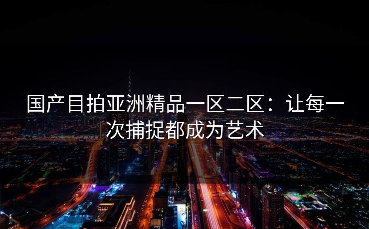 国产目拍亚洲精品一区二区:让每一次捕捉都成为艺术 国产目拍亚洲精品一区二区:让每一次捕捉都成为艺术