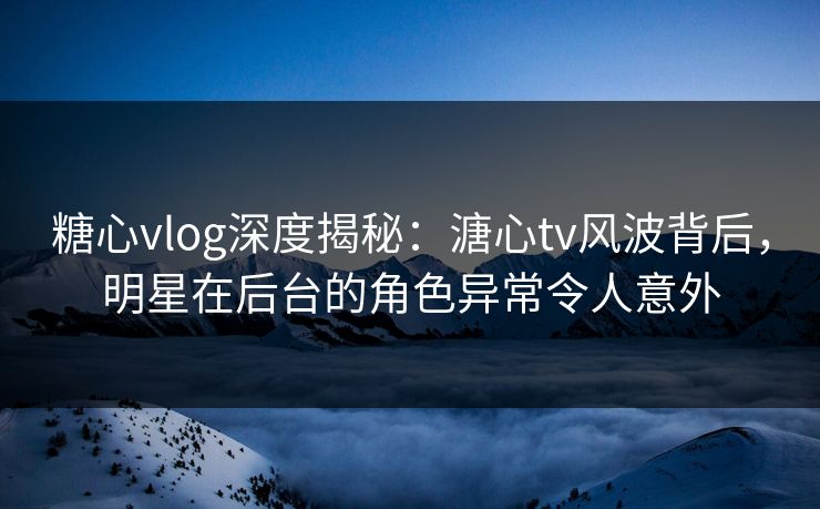 糖心vlog深度揭秘：溏心tv风波背后，明星在后台的角色异常令人意外