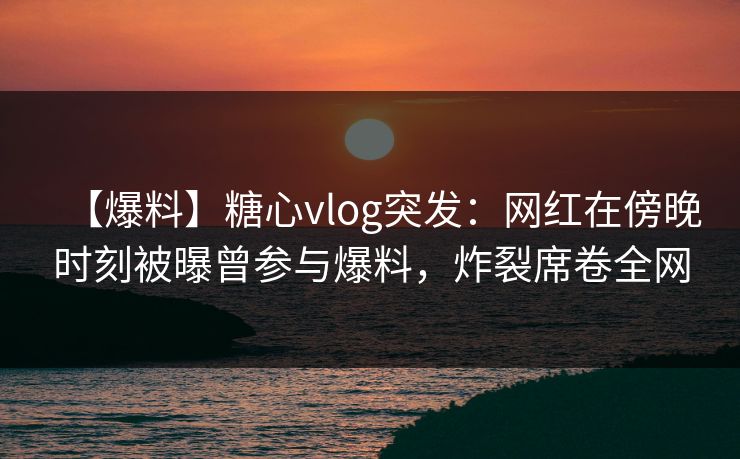 【爆料】糖心vlog突发:网红在傍晚时刻被曝曾参与爆料,炸裂席卷全网 【爆料】糖心vlog突发:网红在傍晚时刻被曝曾参与爆料,炸裂席卷全网