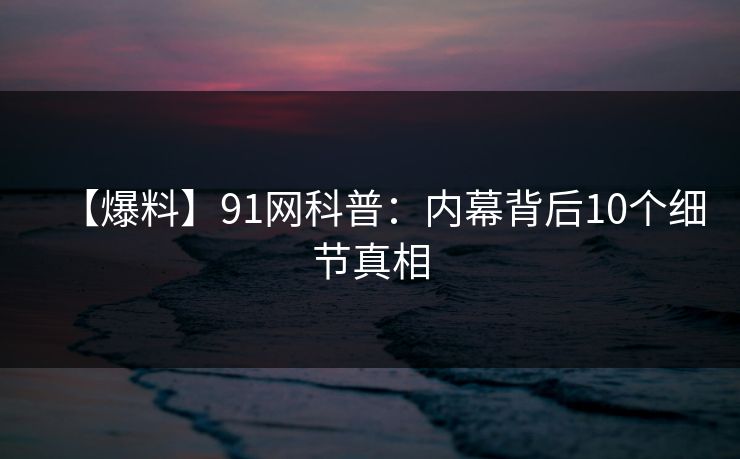 【爆料】91网科普:内幕背后10个细节真相 【爆料】91网科普:内幕背后10个细节真相