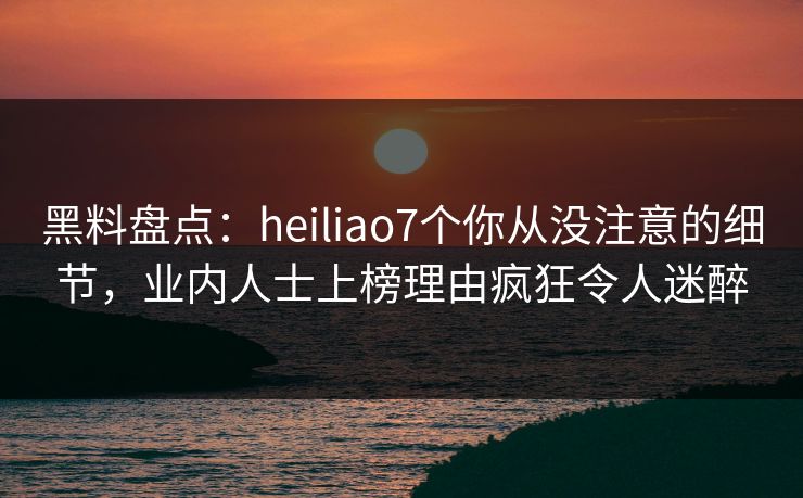 黑料盘点：heiliao7个你从没注意的细节，业内人士上榜理由疯狂令人迷醉