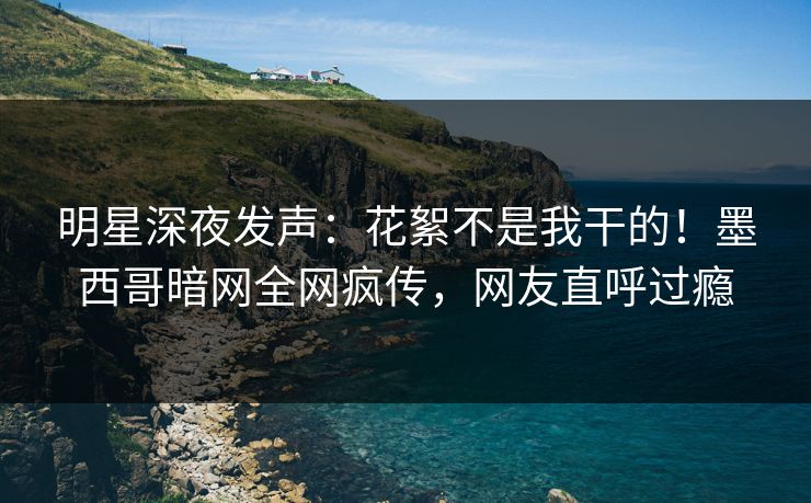 明星深夜发声：花絮不是我干的！墨西哥暗网全网疯传，网友直呼过瘾