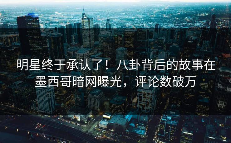 明星终于承认了！八卦背后的故事在墨西哥暗网曝光，评论数破万
