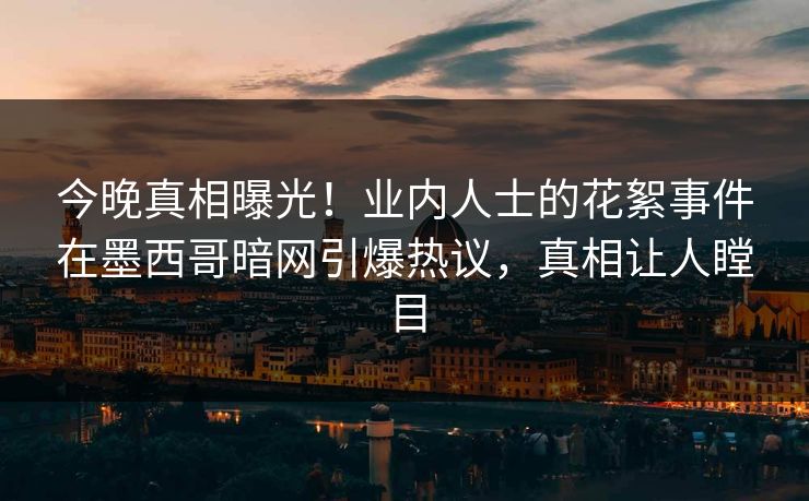 今晚真相曝光！业内人士的花絮事件在墨西哥暗网引爆热议，真相让人瞠目