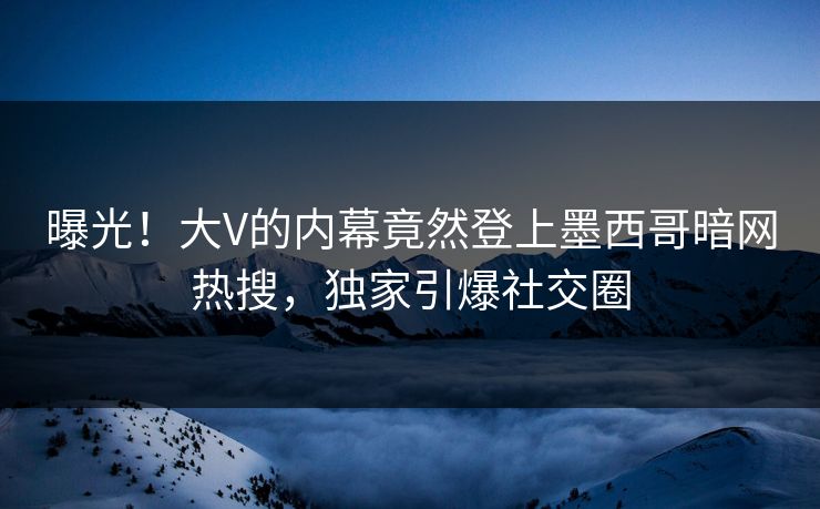 曝光！大V的内幕竟然登上墨西哥暗网热搜，独家引爆社交圈