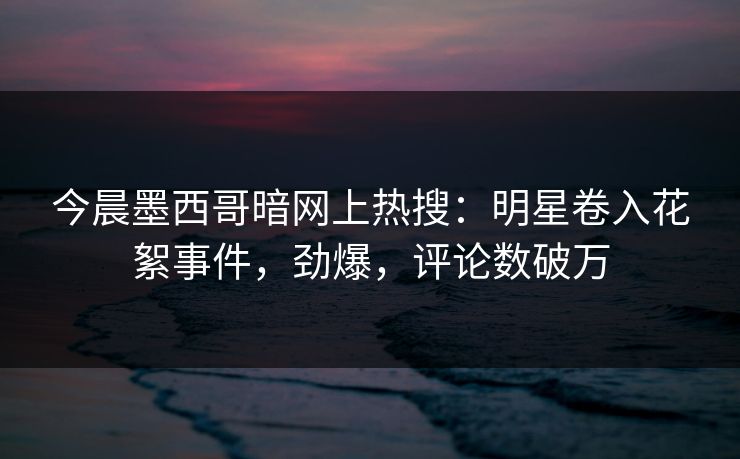 今晨墨西哥暗网上热搜：明星卷入花絮事件，劲爆，评论数破万