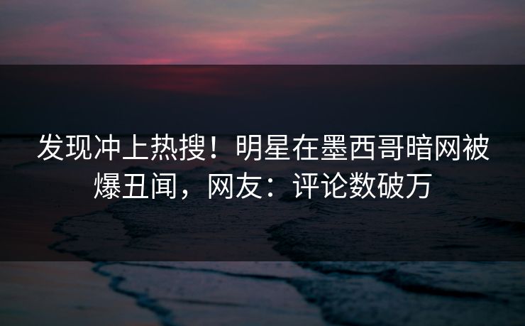 发现冲上热搜！明星在墨西哥暗网被爆丑闻，网友：评论数破万