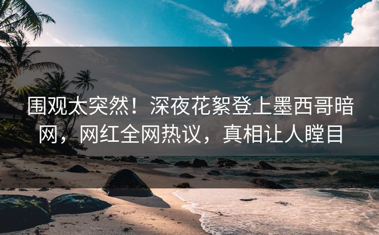 围观太突然！深夜花絮登上墨西哥暗网，网红全网热议，真相让人瞠目