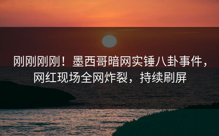 刚刚刚刚！墨西哥暗网实锤八卦事件，网红现场全网炸裂，持续刷屏