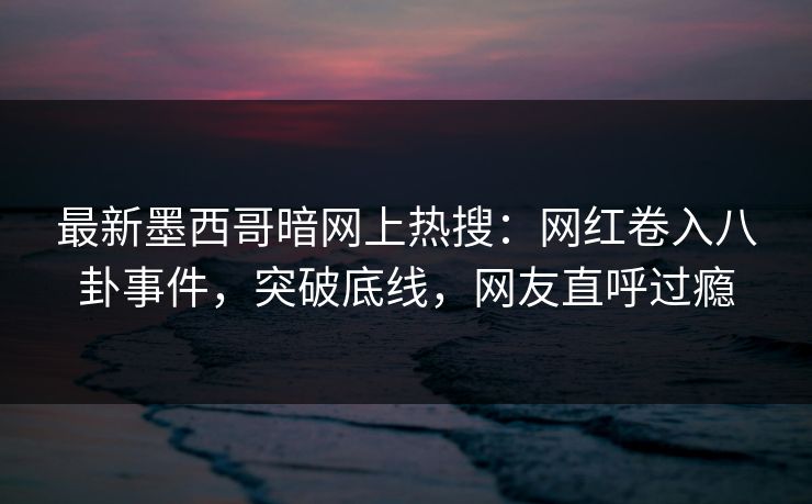 最新墨西哥暗网上热搜：网红卷入八卦事件，突破底线，网友直呼过瘾