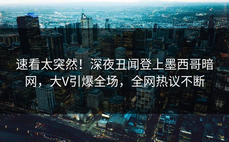 速看太突然！深夜丑闻登上墨西哥暗网，大V引爆全场，全网热议不断