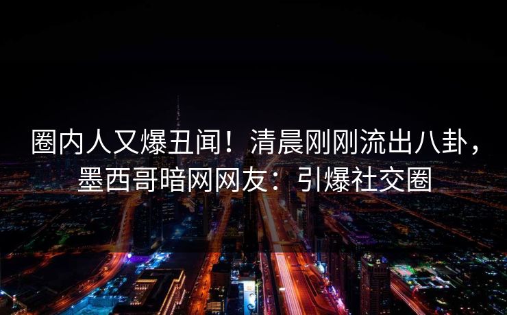 圈内人又爆丑闻！清晨刚刚流出八卦，墨西哥暗网网友：引爆社交圈