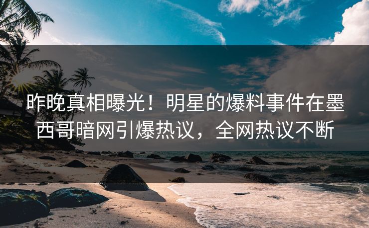 昨晚真相曝光！明星的爆料事件在墨西哥暗网引爆热议，全网热议不断