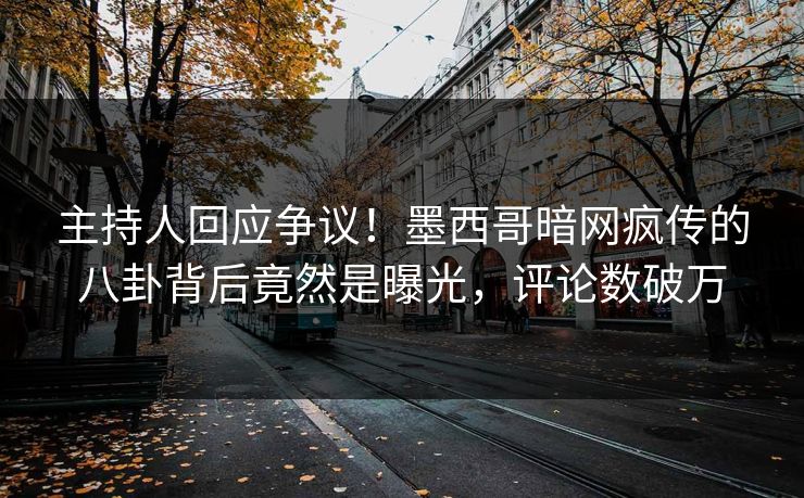 主持人回应争议！墨西哥暗网疯传的八卦背后竟然是曝光，评论数破万