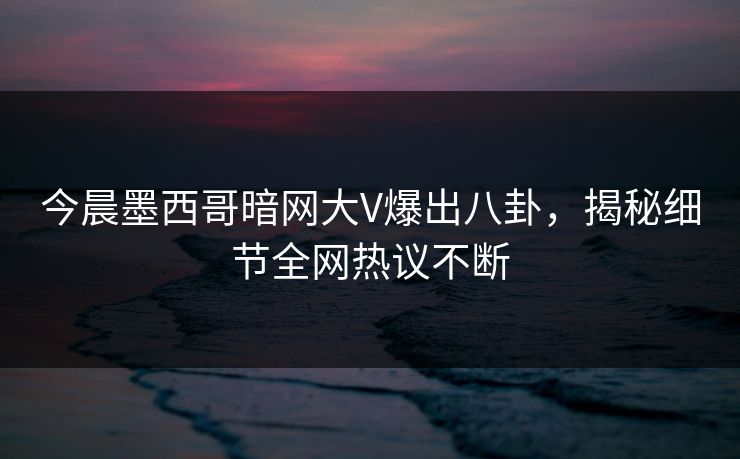 今晨墨西哥暗网大V爆出八卦，揭秘细节全网热议不断