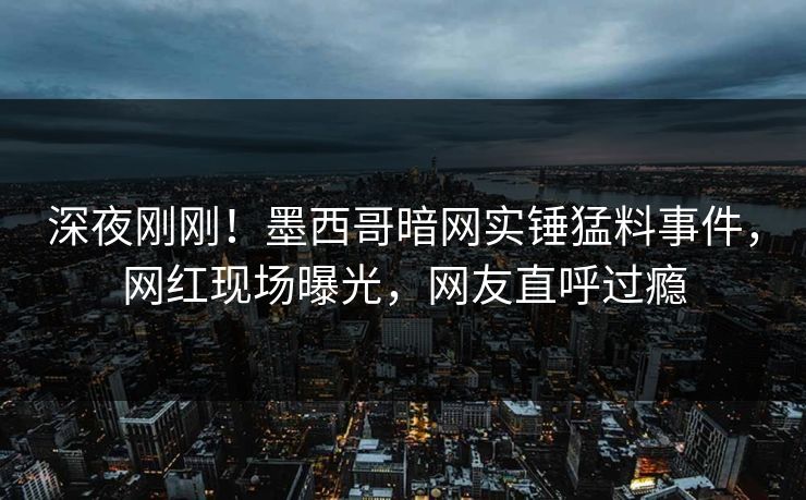 深夜刚刚！墨西哥暗网实锤猛料事件，网红现场曝光，网友直呼过瘾