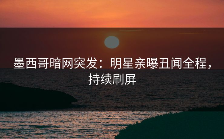 墨西哥暗网突发：明星亲曝丑闻全程，持续刷屏