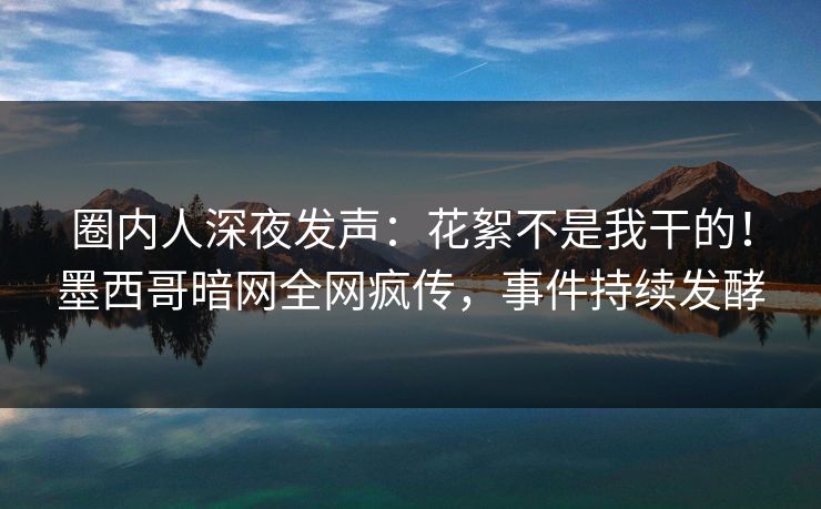 圈内人深夜发声：花絮不是我干的！墨西哥暗网全网疯传，事件持续发酵