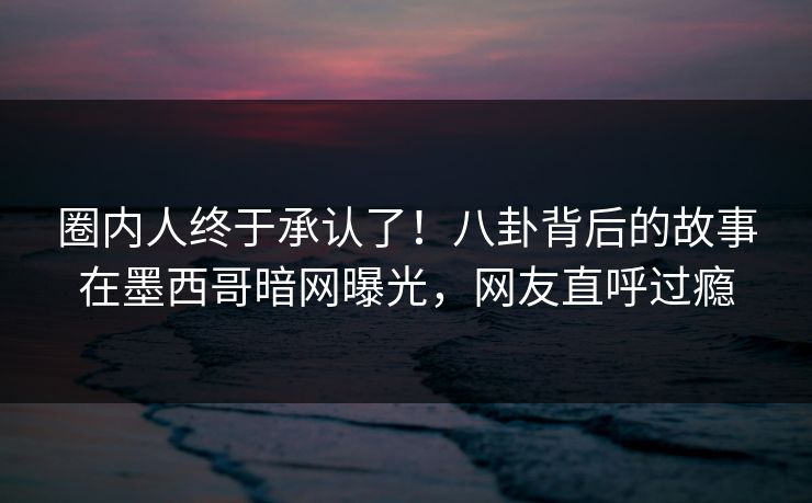 圈内人终于承认了！八卦背后的故事在墨西哥暗网曝光，网友直呼过瘾