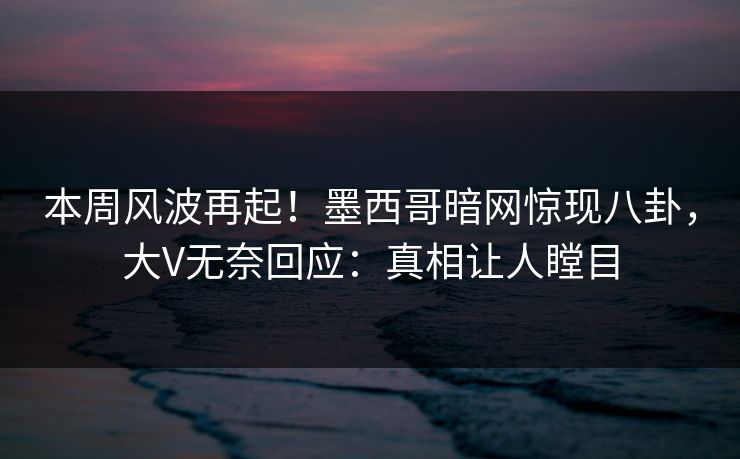 本周风波再起！墨西哥暗网惊现八卦，大V无奈回应：真相让人瞠目