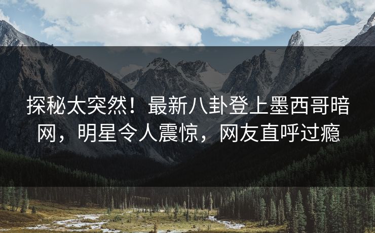 探秘太突然！最新八卦登上墨西哥暗网，明星令人震惊，网友直呼过瘾