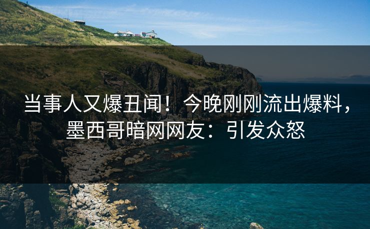 当事人又爆丑闻！今晚刚刚流出爆料，墨西哥暗网网友：引发众怒