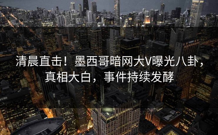 清晨直击！墨西哥暗网大V曝光八卦，真相大白，事件持续发酵