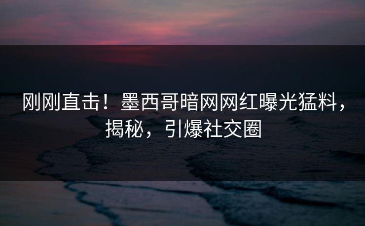 刚刚直击！墨西哥暗网网红曝光猛料，揭秘，引爆社交圈