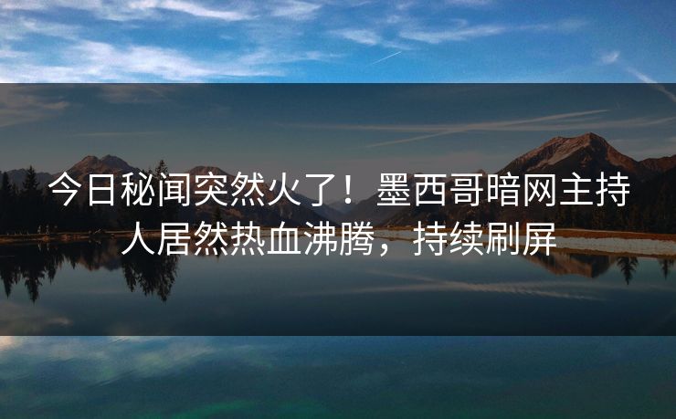 今日秘闻突然火了！墨西哥暗网主持人居然热血沸腾，持续刷屏