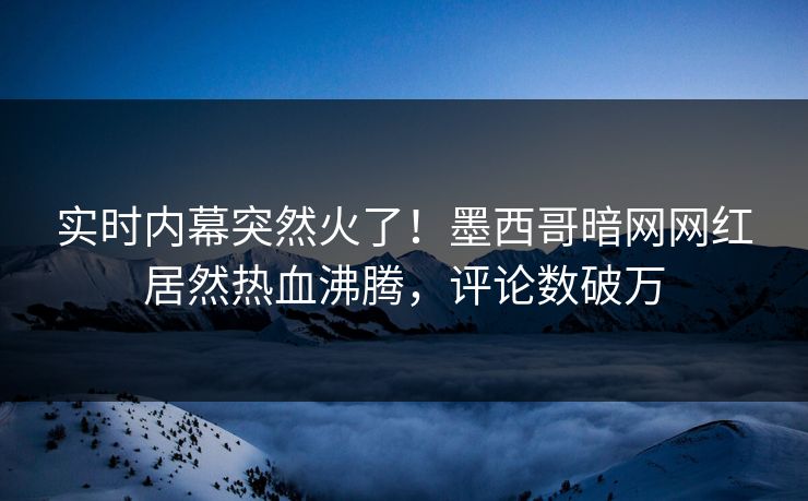 实时内幕突然火了！墨西哥暗网网红居然热血沸腾，评论数破万