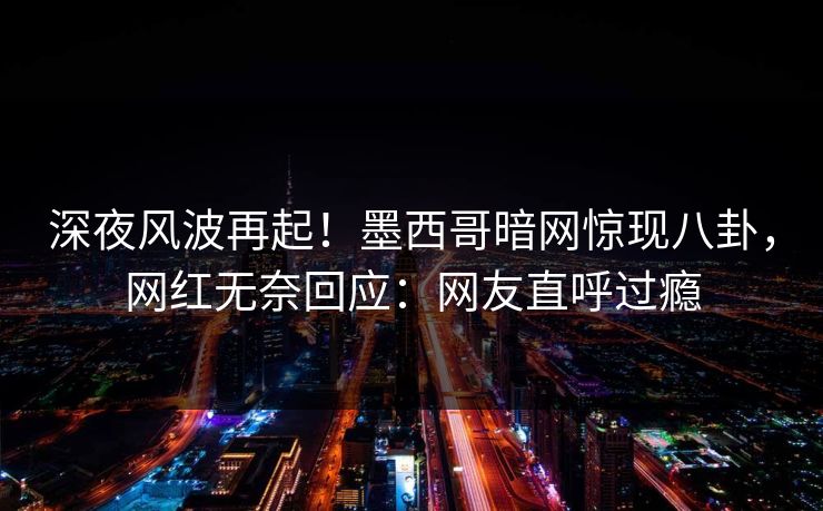 深夜风波再起！墨西哥暗网惊现八卦，网红无奈回应：网友直呼过瘾
