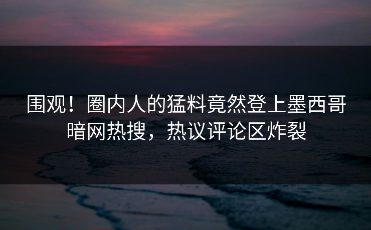 围观！圈内人的猛料竟然登上墨西哥暗网热搜，热议评论区炸裂
