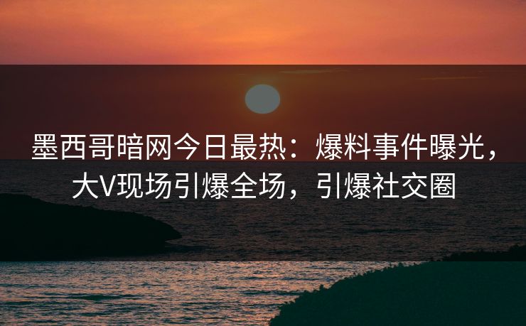 墨西哥暗网今日最热：爆料事件曝光，大V现场引爆全场，引爆社交圈