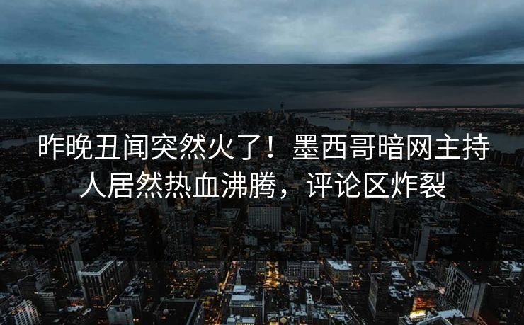 昨晚丑闻突然火了！墨西哥暗网主持人居然热血沸腾，评论区炸裂