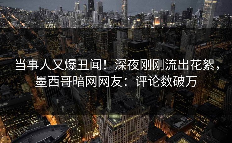 当事人又爆丑闻！深夜刚刚流出花絮，墨西哥暗网网友：评论数破万