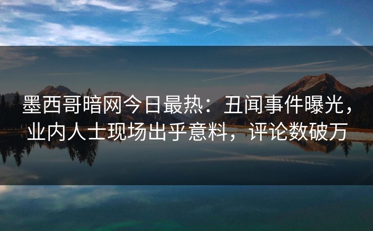 墨西哥暗网今日最热：丑闻事件曝光，业内人士现场出乎意料，评论数破万