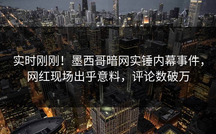 实时刚刚！墨西哥暗网实锤内幕事件，网红现场出乎意料，评论数破万