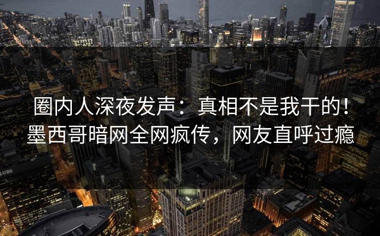 圈内人深夜发声：真相不是我干的！墨西哥暗网全网疯传，网友直呼过瘾