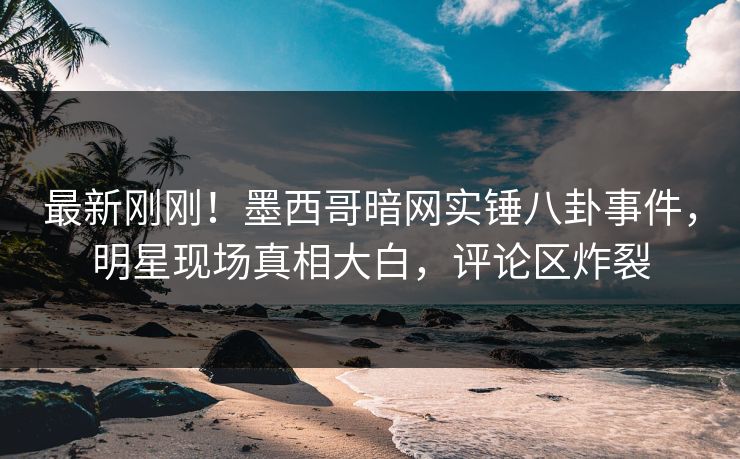 最新刚刚！墨西哥暗网实锤八卦事件，明星现场真相大白，评论区炸裂